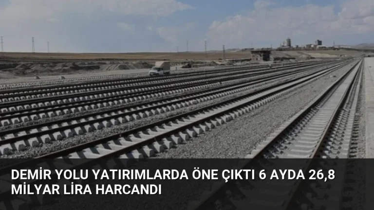 Demir Yolu Yatırımlarda Öne Çıktı 6 Ayda 26,8 Milyar Lira Harcandı