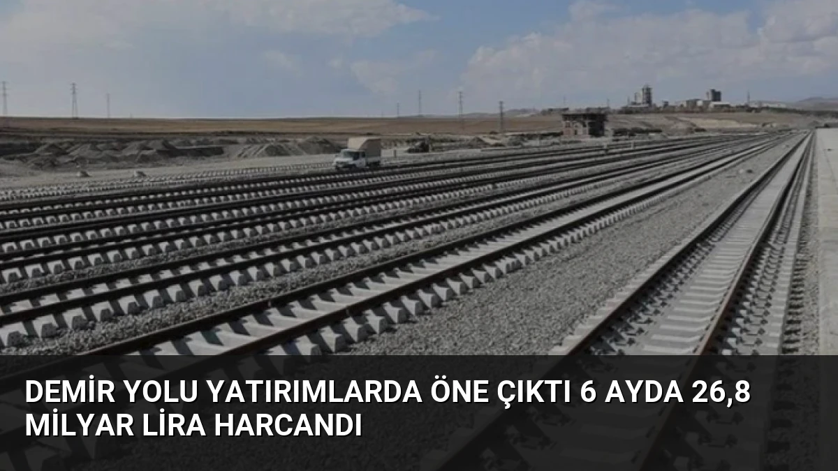 Demir Yolu Yatırımlarda Öne Çıktı 6 Ayda 26,8 Milyar Lira Harcandı